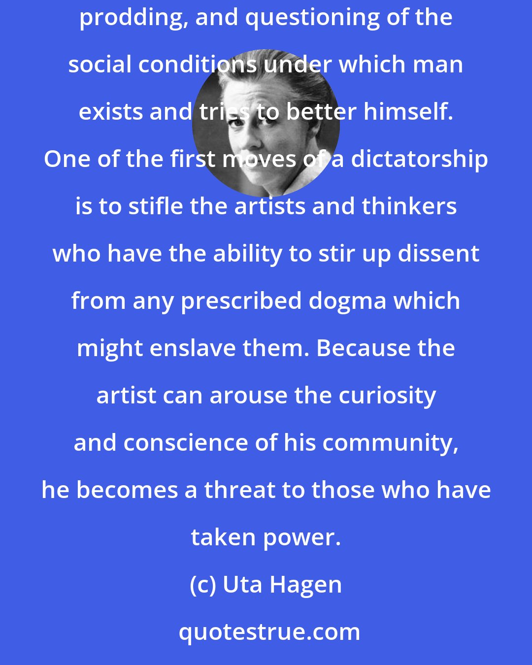 Uta Hagen: Since the time of the ancient Greeks a democracy has depended on its philosophers and creative artists. It can only flourish by continuous probing, prodding, and questioning of the social conditions under which man exists and tries to better himself. One of the first moves of a dictatorship is to stifle the artists and thinkers who have the ability to stir up dissent from any prescribed dogma which might enslave them. Because the artist can arouse the curiosity and conscience of his community, he becomes a threat to those who have taken power.