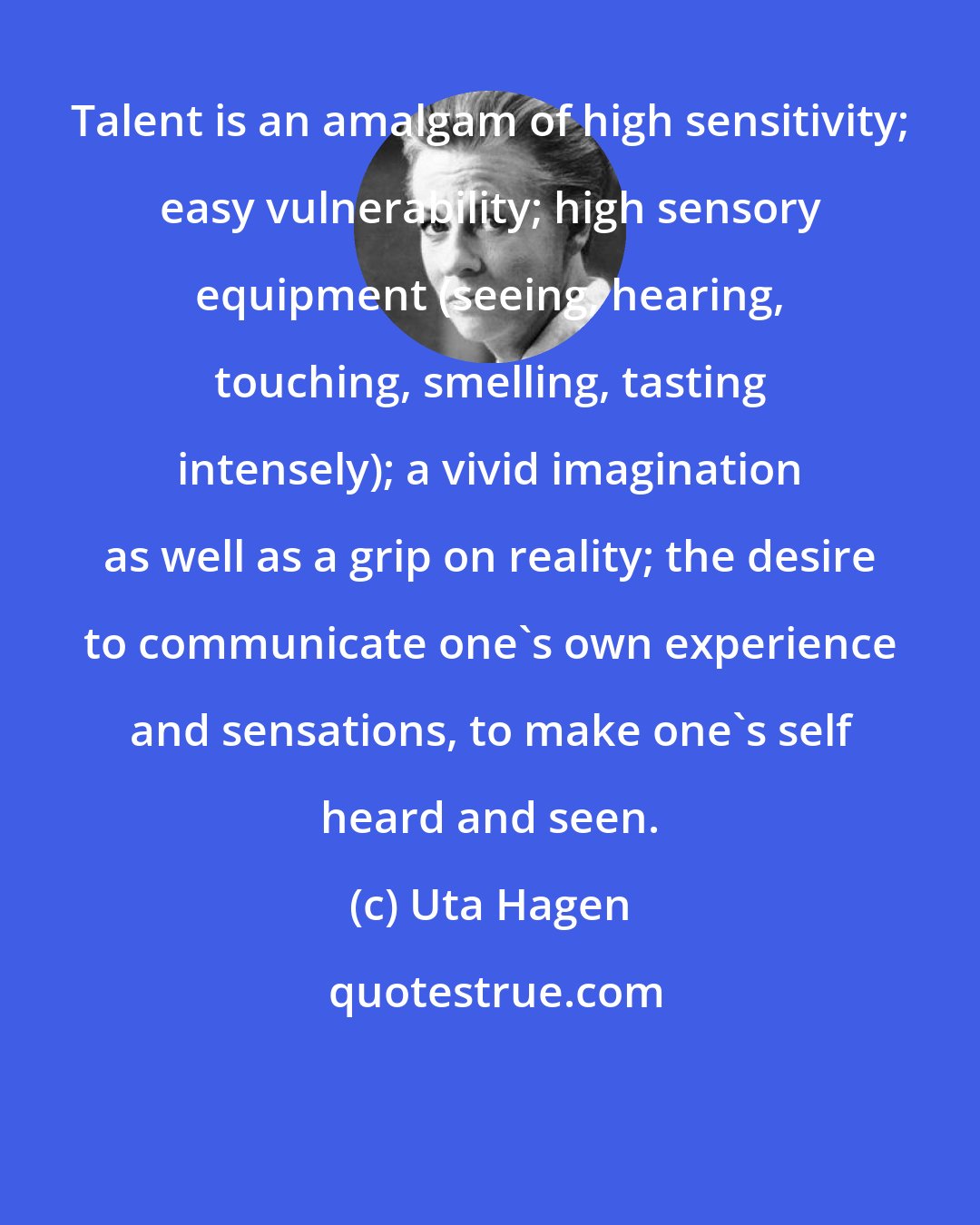 Uta Hagen: Talent is an amalgam of high sensitivity; easy vulnerability; high sensory equipment (seeing, hearing, touching, smelling, tasting intensely); a vivid imagination as well as a grip on reality; the desire to communicate one's own experience and sensations, to make one's self heard and seen.