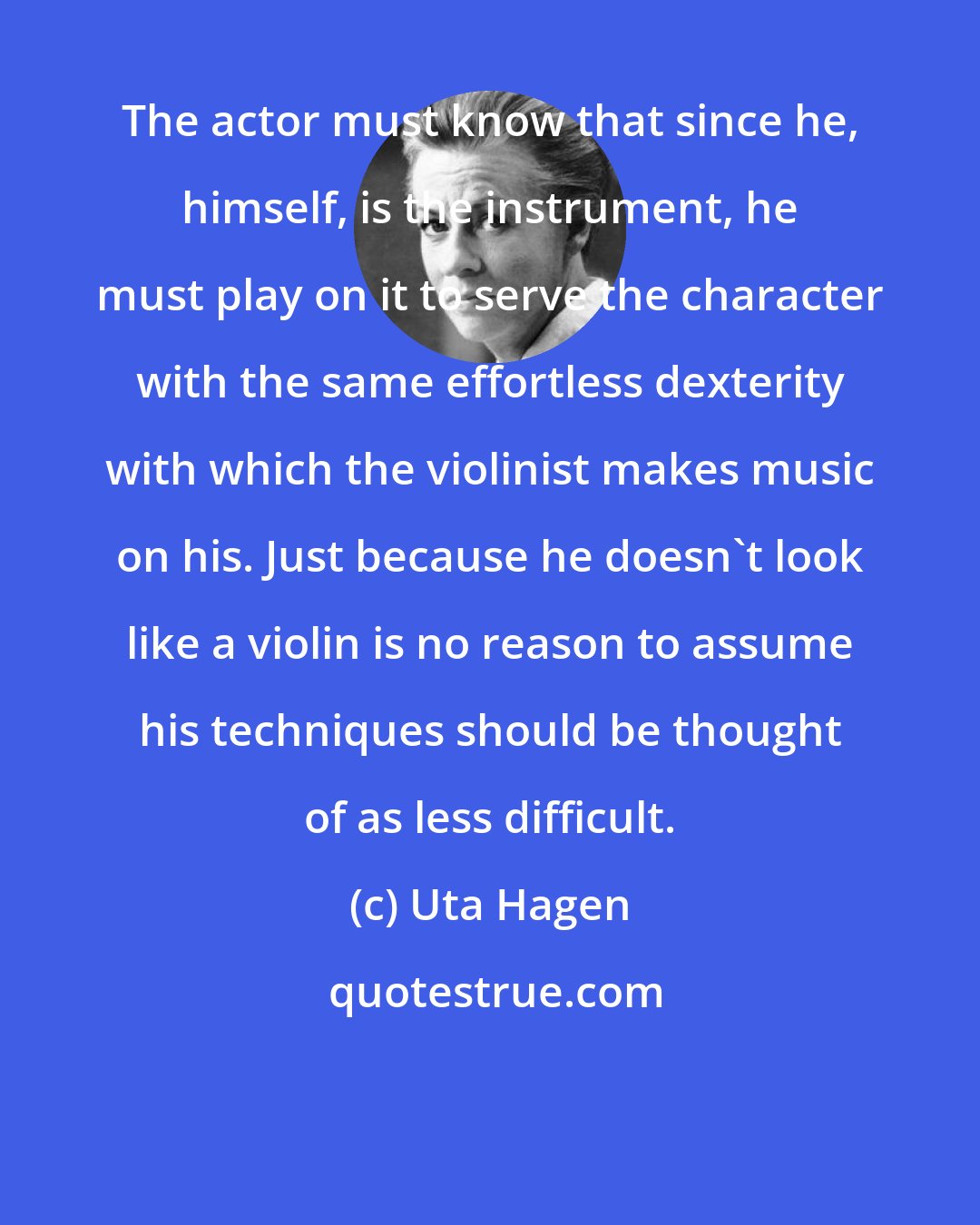 Uta Hagen: The actor must know that since he, himself, is the instrument, he must play on it to serve the character with the same effortless dexterity with which the violinist makes music on his. Just because he doesn't look like a violin is no reason to assume his techniques should be thought of as less difficult.