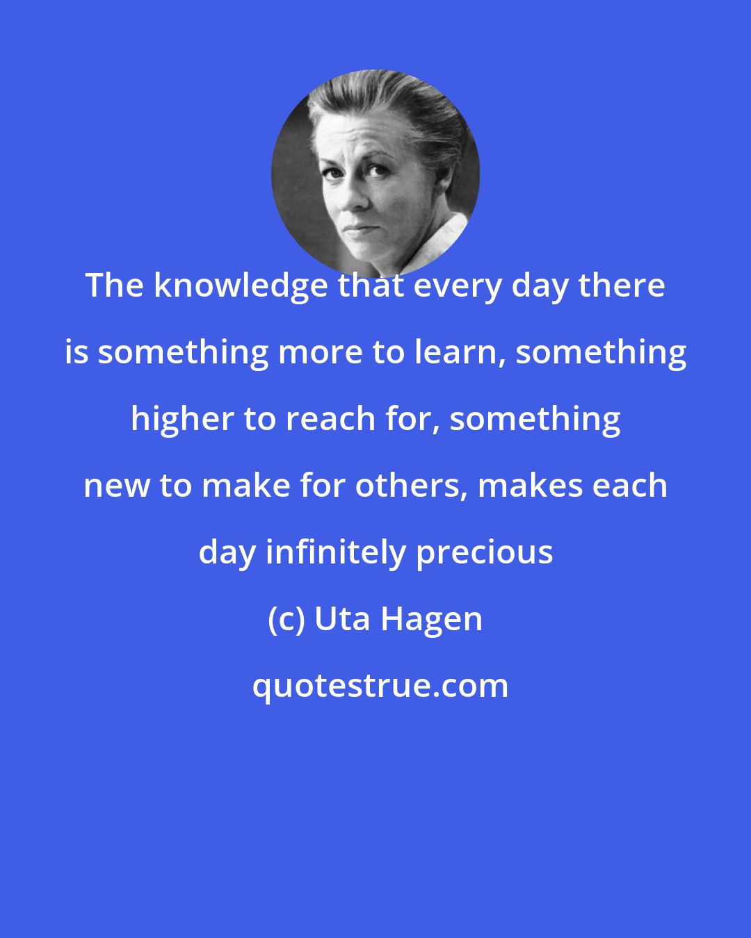 Uta Hagen: The knowledge that every day there is something more to learn, something higher to reach for, something new to make for others, makes each day infinitely precious