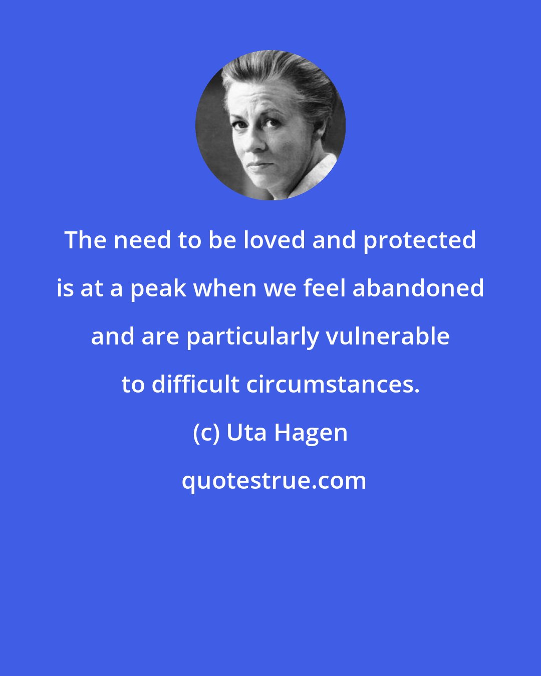 Uta Hagen: The need to be loved and protected is at a peak when we feel abandoned and are particularly vulnerable to difficult circumstances.