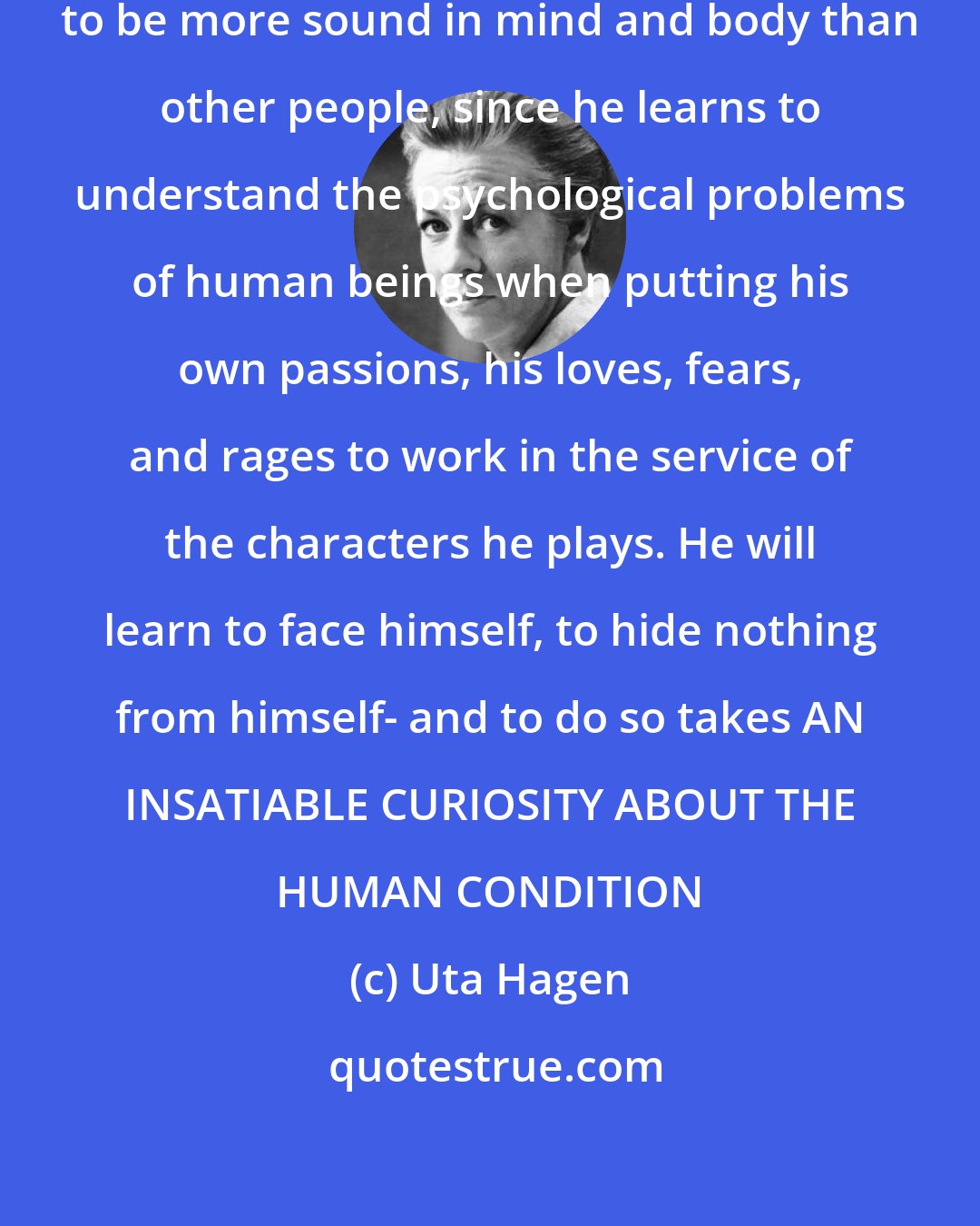 Uta Hagen: Theoretically, the actor ought to be more sound in mind and body than other people, since he learns to understand the psychological problems of human beings when putting his own passions, his loves, fears, and rages to work in the service of the characters he plays. He will learn to face himself, to hide nothing from himself- and to do so takes AN INSATIABLE CURIOSITY ABOUT THE HUMAN CONDITION