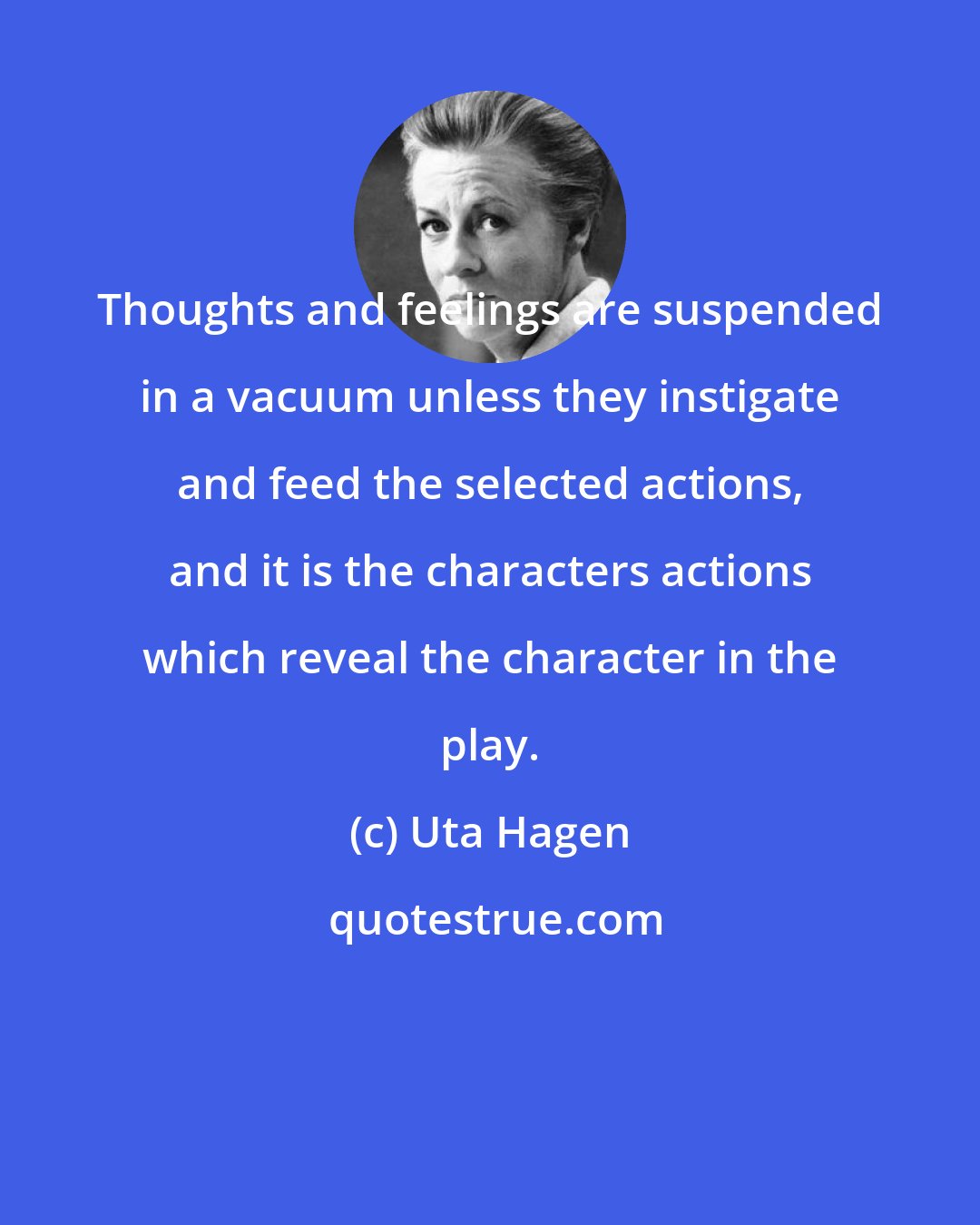 Uta Hagen: Thoughts and feelings are suspended in a vacuum unless they instigate and feed the selected actions, and it is the characters actions which reveal the character in the play.