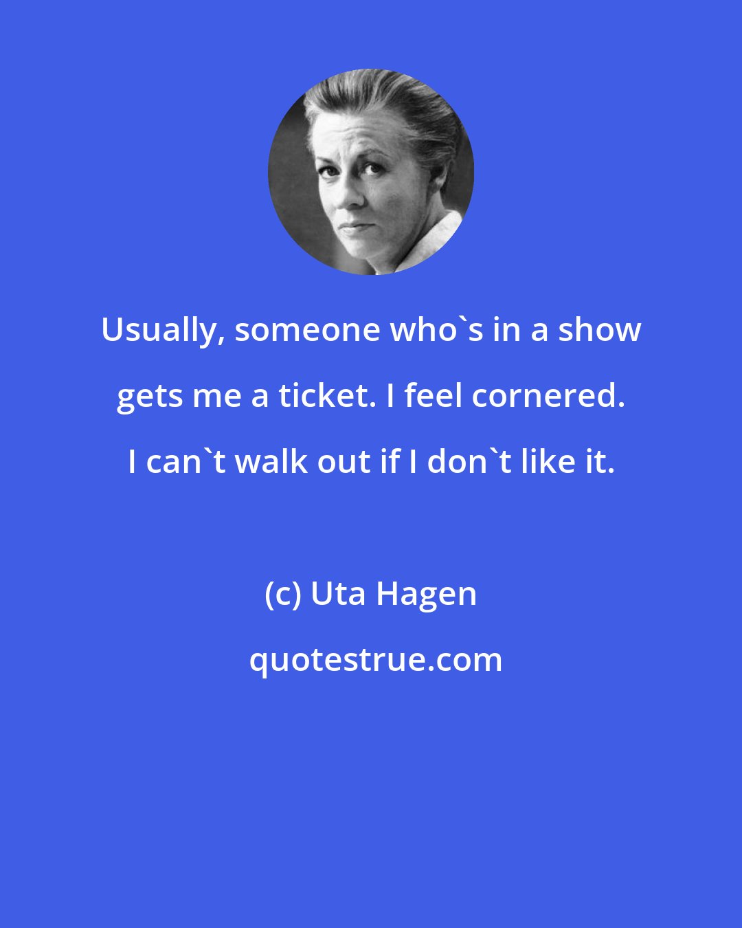 Uta Hagen: Usually, someone who's in a show gets me a ticket. I feel cornered. I can't walk out if I don't like it.