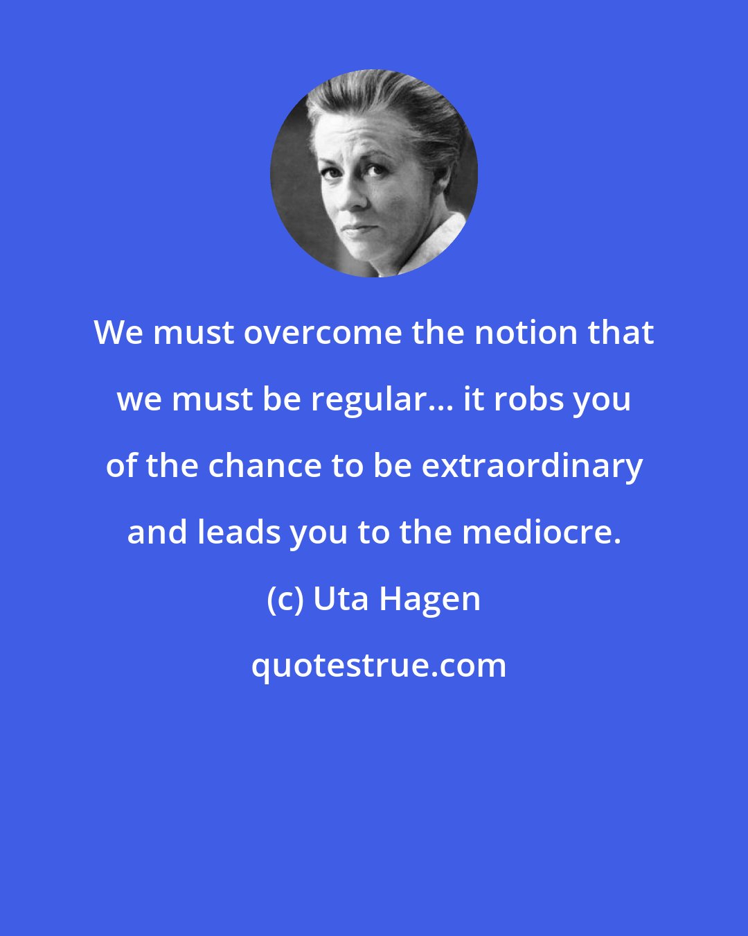 Uta Hagen: We must overcome the notion that we must be regular... it robs you of the chance to be extraordinary and leads you to the mediocre.