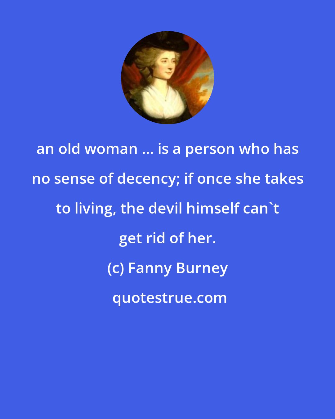 Fanny Burney: an old woman ... is a person who has no sense of decency; if once she takes to living, the devil himself can't get rid of her.