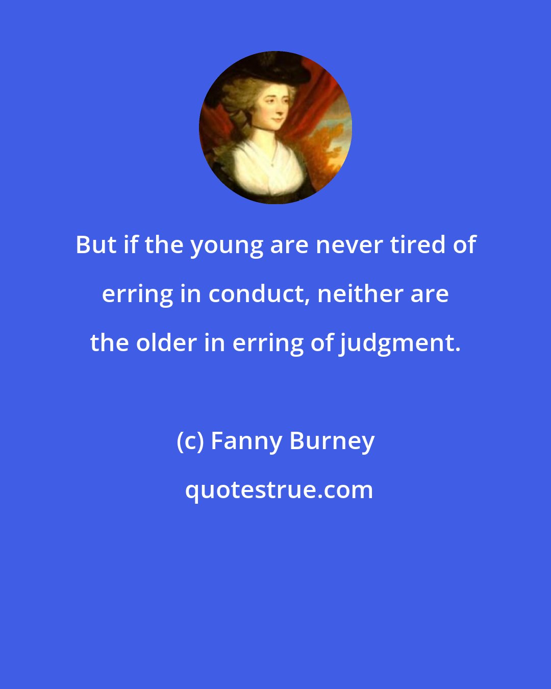 Fanny Burney: But if the young are never tired of erring in conduct, neither are the older in erring of judgment.