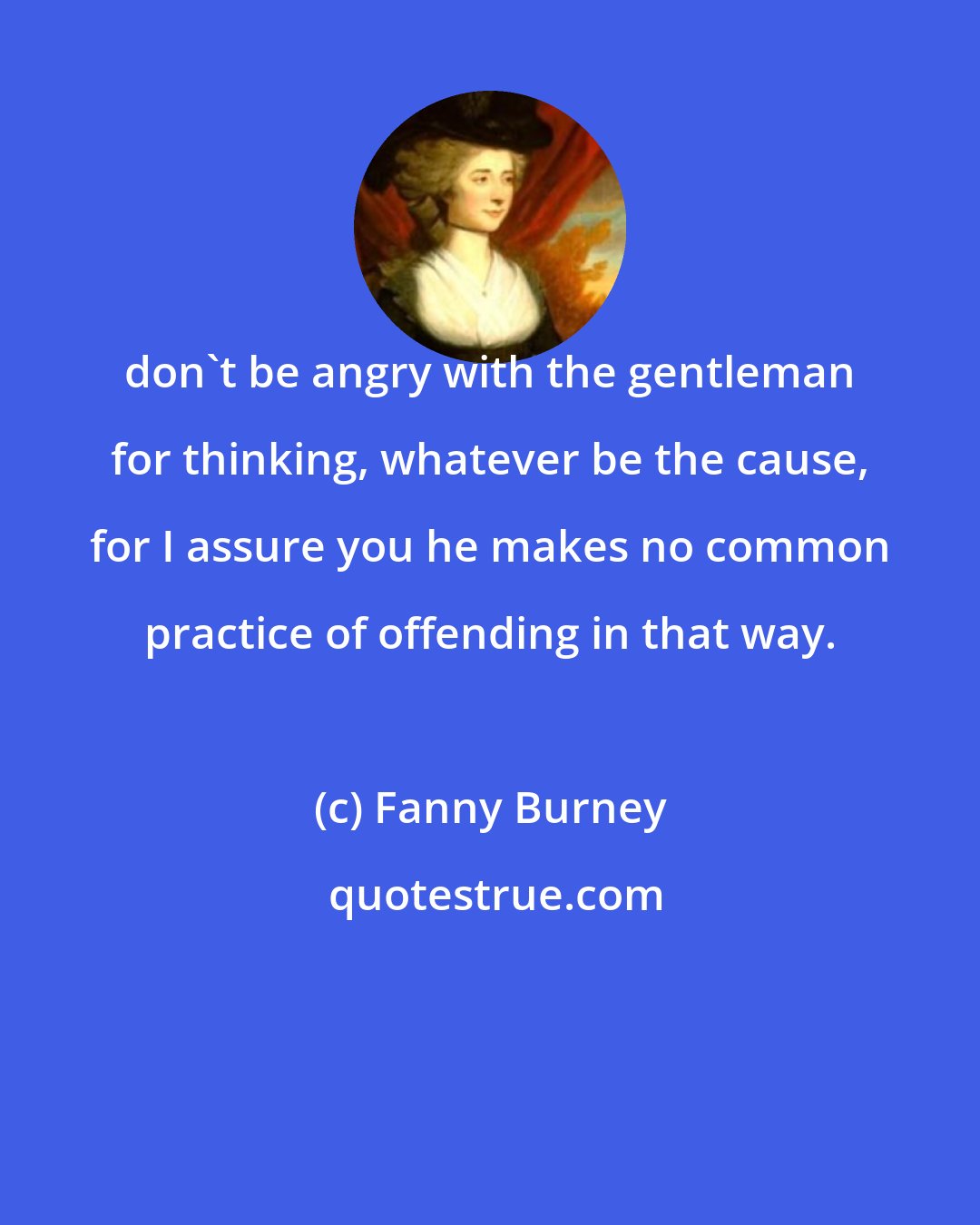 Fanny Burney: don't be angry with the gentleman for thinking, whatever be the cause, for I assure you he makes no common practice of offending in that way.