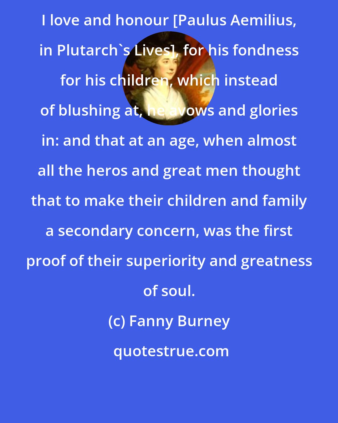 Fanny Burney: I love and honour [Paulus Aemilius, in Plutarch's Lives], for his fondness for his children, which instead of blushing at, he avows and glories in: and that at an age, when almost all the heros and great men thought that to make their children and family a secondary concern, was the first proof of their superiority and greatness of soul.