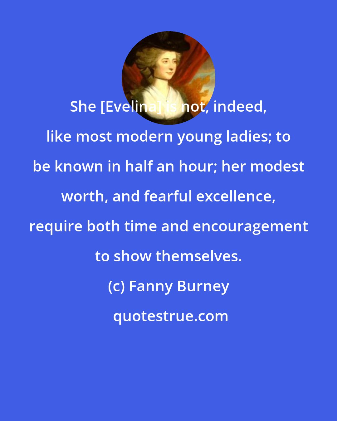 Fanny Burney: She [Evelina] is not, indeed, like most modern young ladies; to be known in half an hour; her modest worth, and fearful excellence, require both time and encouragement to show themselves.