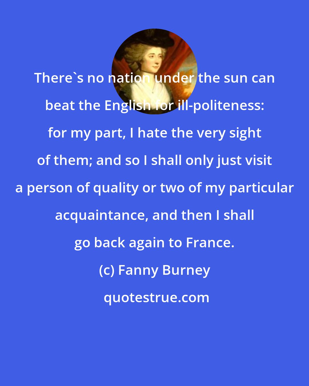 Fanny Burney: There's no nation under the sun can beat the English for ill-politeness: for my part, I hate the very sight of them; and so I shall only just visit a person of quality or two of my particular acquaintance, and then I shall go back again to France.