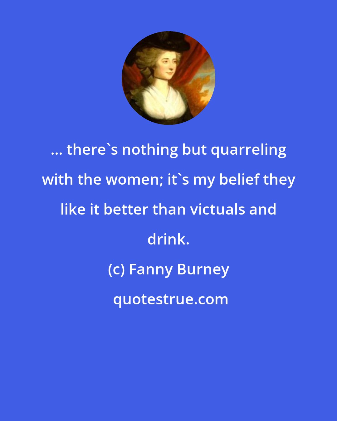 Fanny Burney: ... there's nothing but quarreling with the women; it's my belief they like it better than victuals and drink.