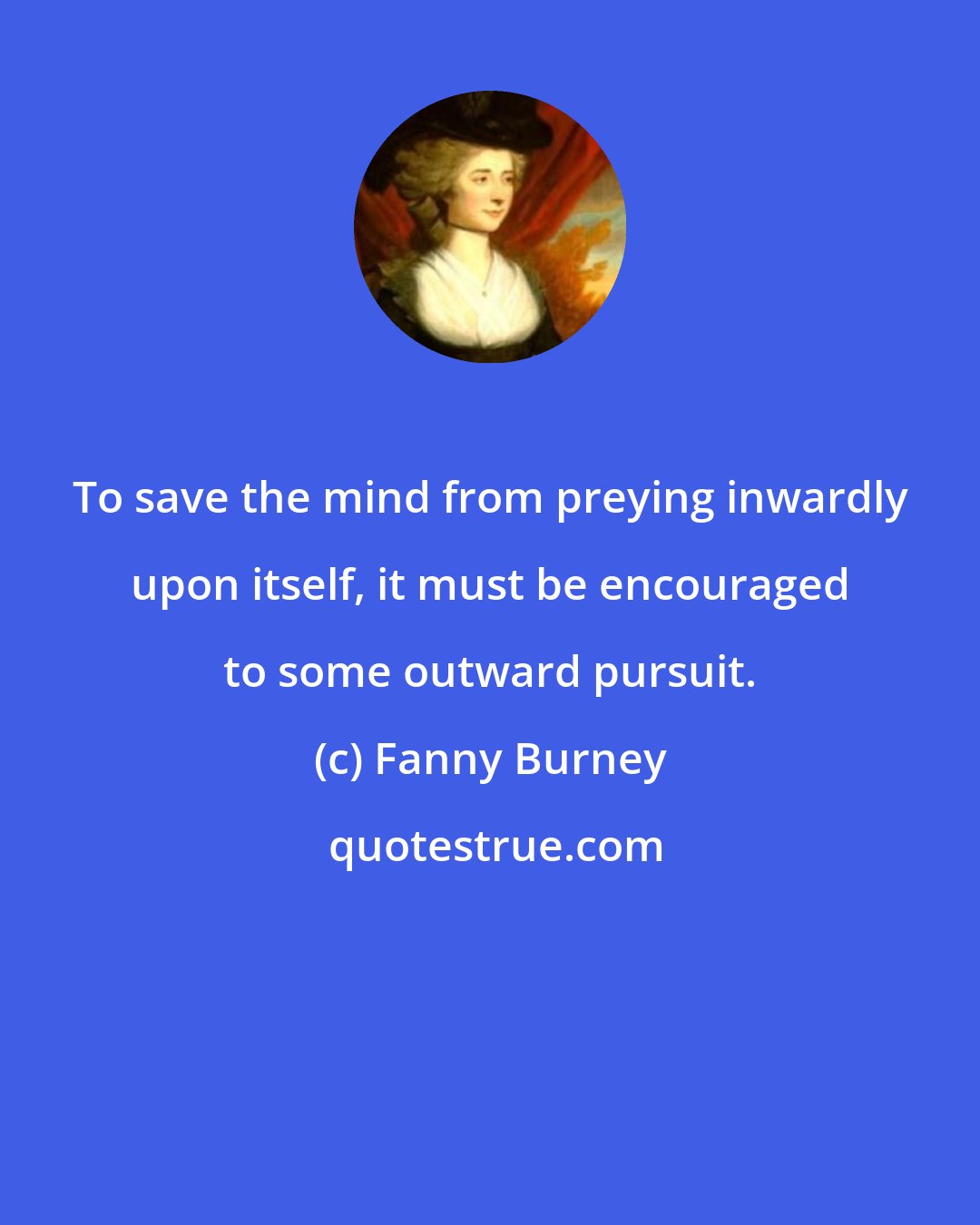 Fanny Burney: To save the mind from preying inwardly upon itself, it must be encouraged to some outward pursuit.
