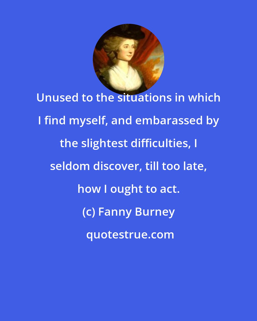 Fanny Burney: Unused to the situations in which I find myself, and embarassed by the slightest difficulties, I seldom discover, till too late, how I ought to act.