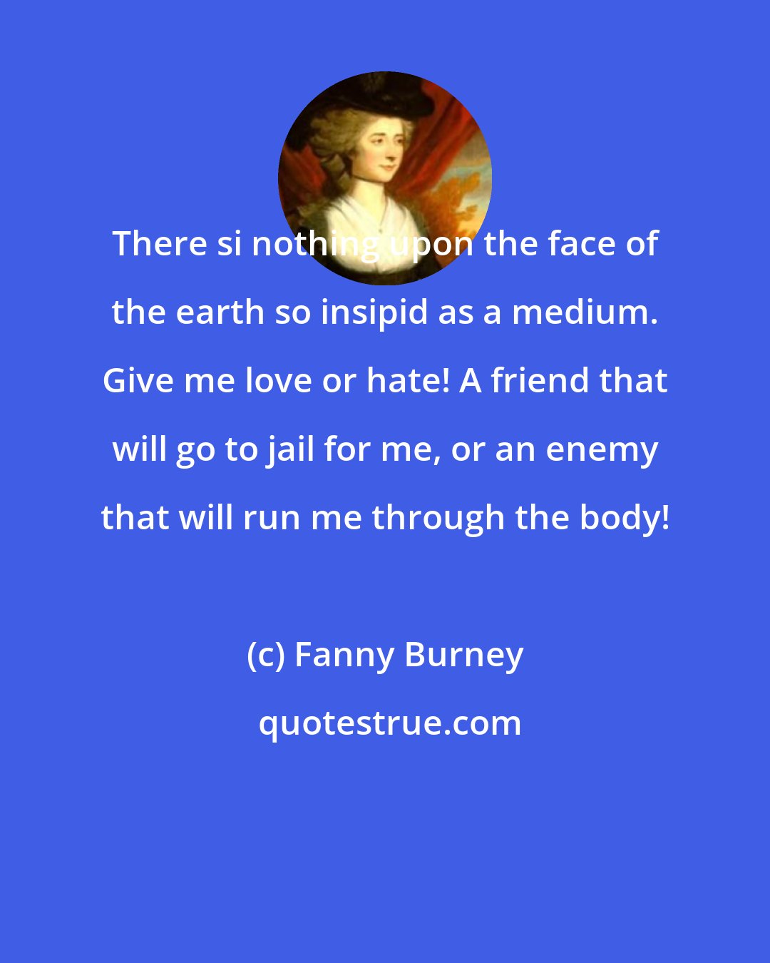 Fanny Burney: There si nothing upon the face of the earth so insipid as a medium. Give me love or hate! A friend that will go to jail for me, or an enemy that will run me through the body!