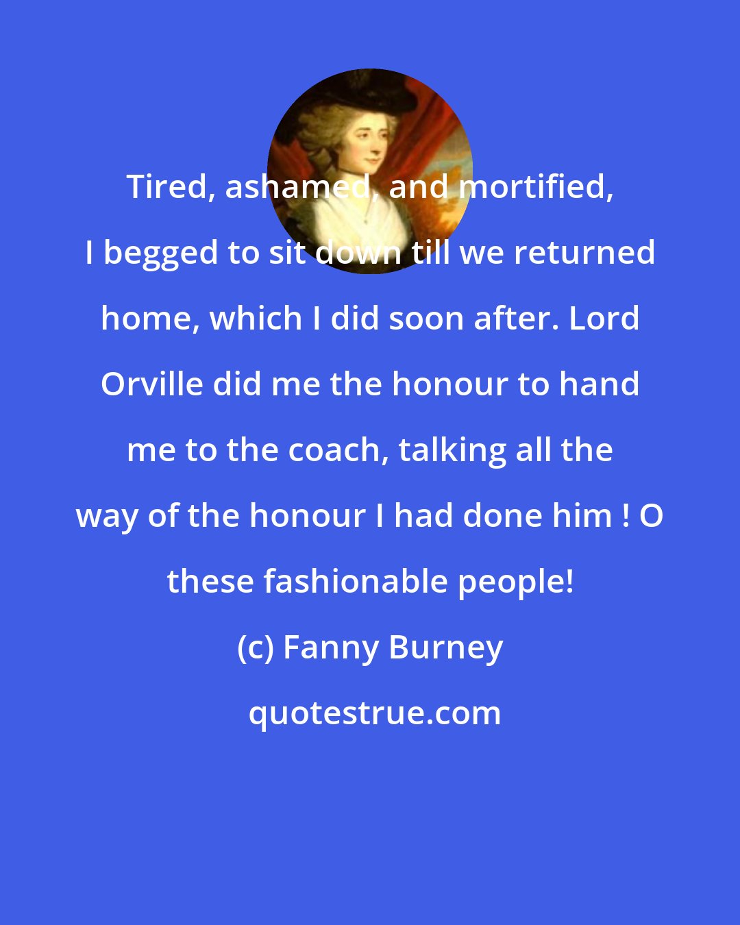 Fanny Burney: Tired, ashamed, and mortified, I begged to sit down till we returned home, which I did soon after. Lord Orville did me the honour to hand me to the coach, talking all the way of the honour I had done him ! O these fashionable people!