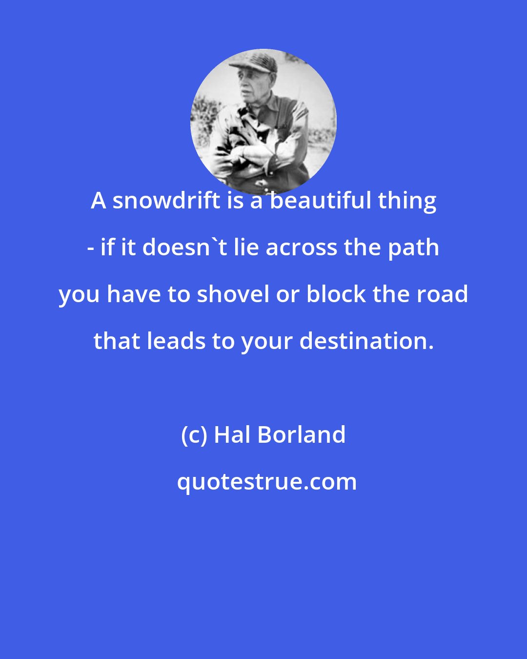 Hal Borland: A snowdrift is a beautiful thing - if it doesn't lie across the path you have to shovel or block the road that leads to your destination.