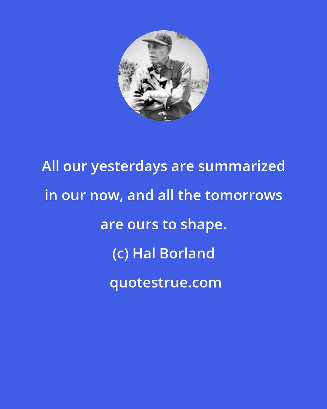 Hal Borland: All our yesterdays are summarized in our now, and all the tomorrows are ours to shape.