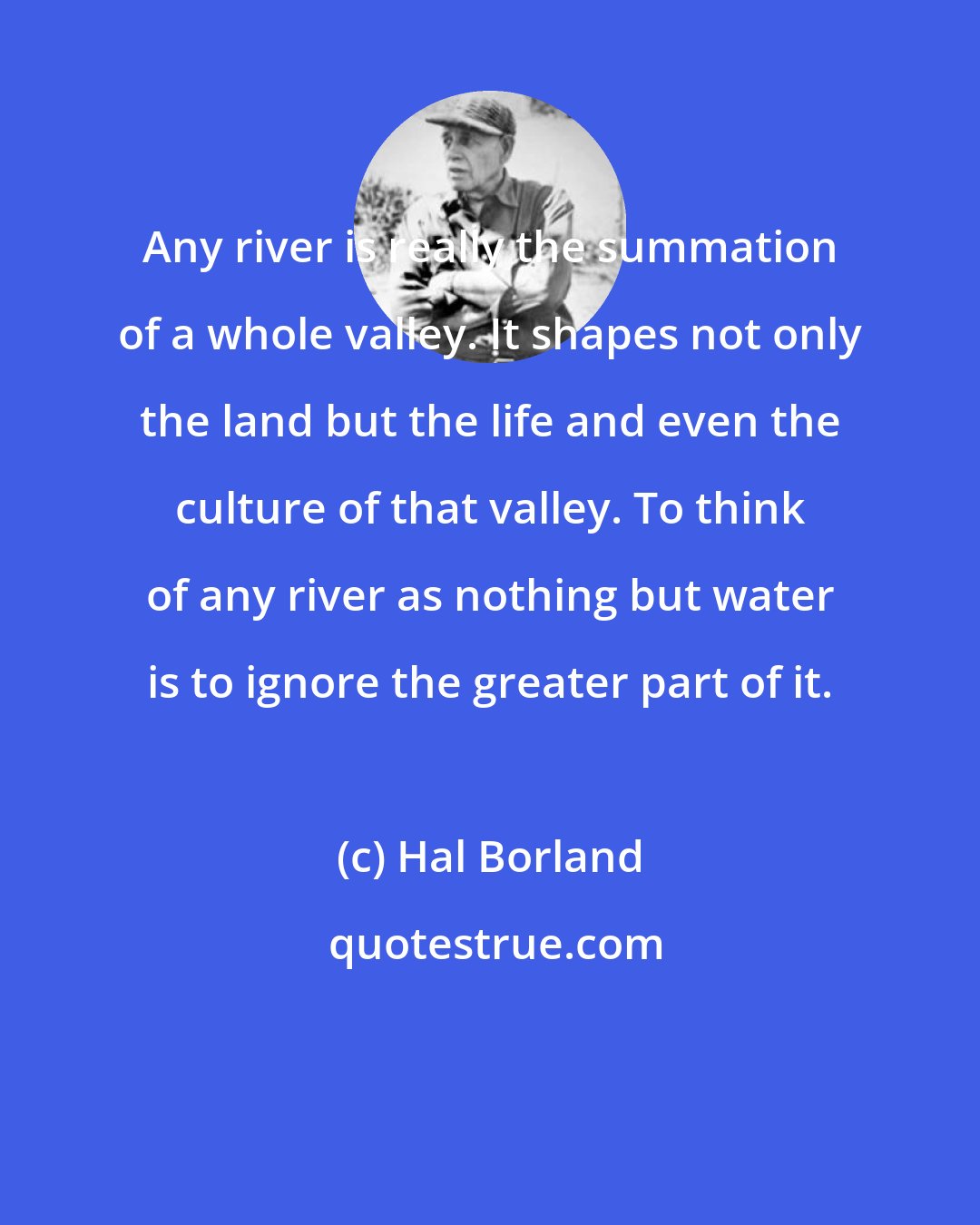 Hal Borland: Any river is really the summation of a whole valley. It shapes not only the land but the life and even the culture of that valley. To think of any river as nothing but water is to ignore the greater part of it.