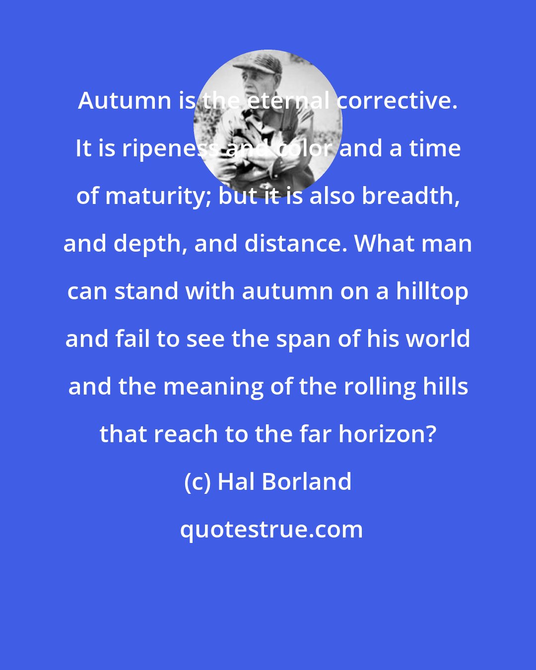 Hal Borland: Autumn is the eternal corrective. It is ripeness and color and a time of maturity; but it is also breadth, and depth, and distance. What man can stand with autumn on a hilltop and fail to see the span of his world and the meaning of the rolling hills that reach to the far horizon?