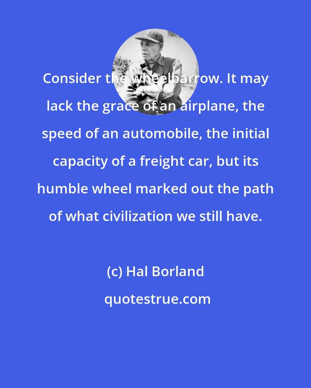 Hal Borland: Consider the wheelbarrow. It may lack the grace of an airplane, the speed of an automobile, the initial capacity of a freight car, but its humble wheel marked out the path of what civilization we still have.