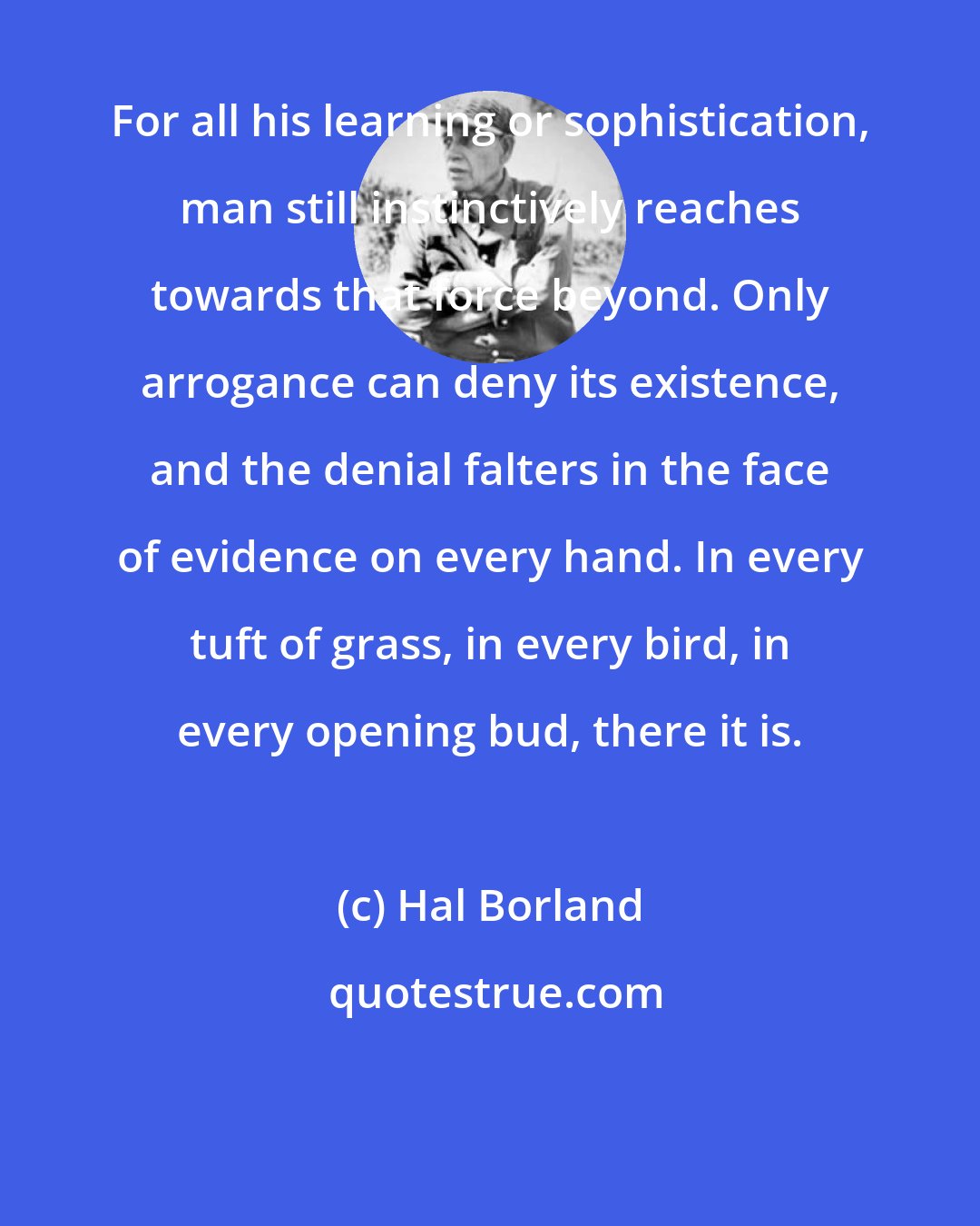 Hal Borland: For all his learning or sophistication, man still instinctively reaches towards that force beyond. Only arrogance can deny its existence, and the denial falters in the face of evidence on every hand. In every tuft of grass, in every bird, in every opening bud, there it is.