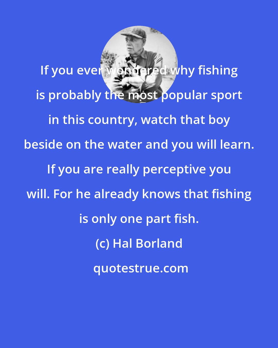 Hal Borland: If you ever wondered why fishing is probably the most popular sport in this country, watch that boy beside on the water and you will learn. If you are really perceptive you will. For he already knows that fishing is only one part fish.