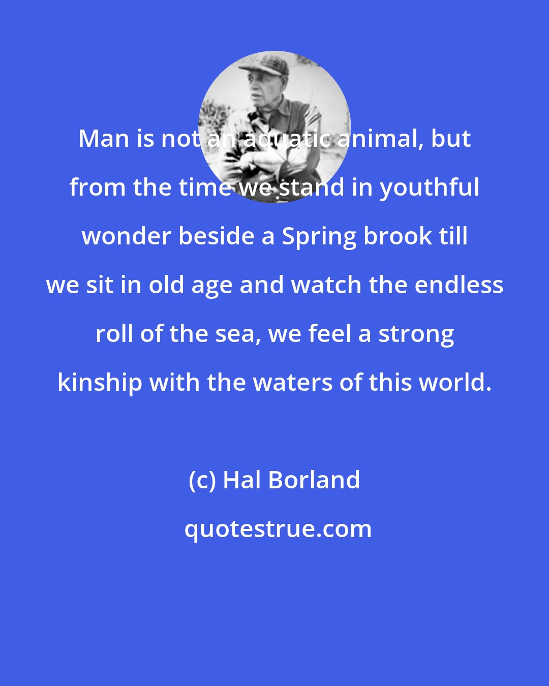 Hal Borland: Man is not an aquatic animal, but from the time we stand in youthful wonder beside a Spring brook till we sit in old age and watch the endless roll of the sea, we feel a strong kinship with the waters of this world.