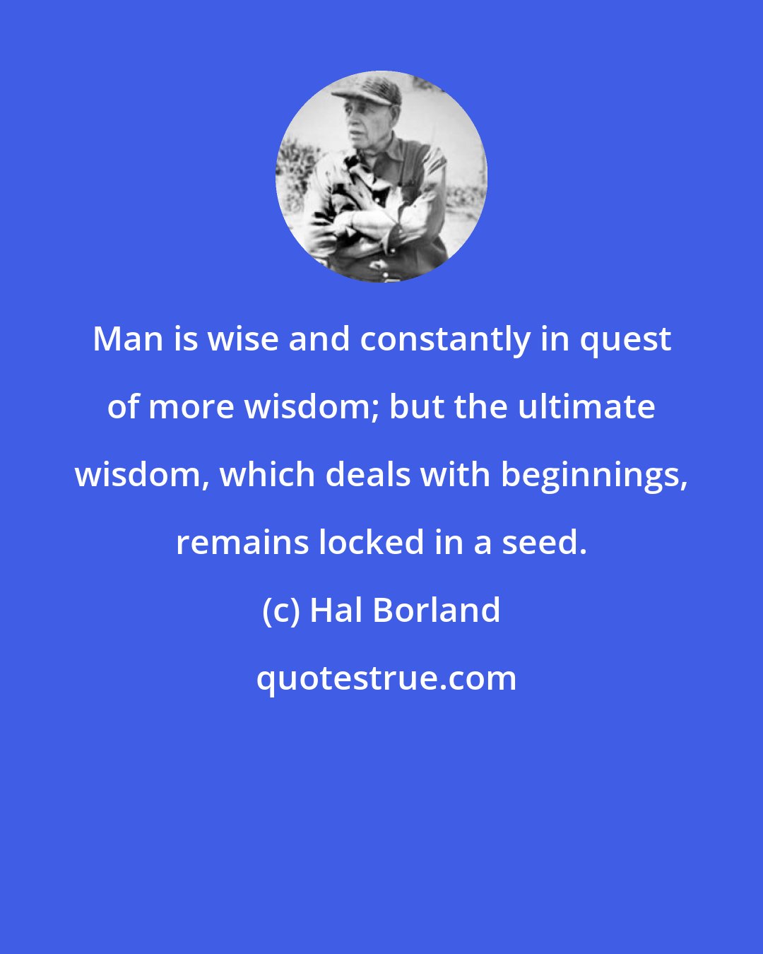 Hal Borland: Man is wise and constantly in quest of more wisdom; but the ultimate wisdom, which deals with beginnings, remains locked in a seed.