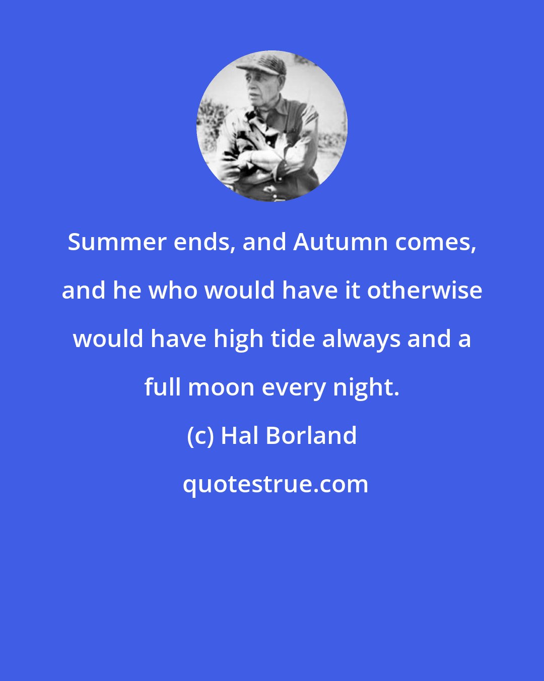 Hal Borland: Summer ends, and Autumn comes, and he who would have it otherwise would have high tide always and a full moon every night.