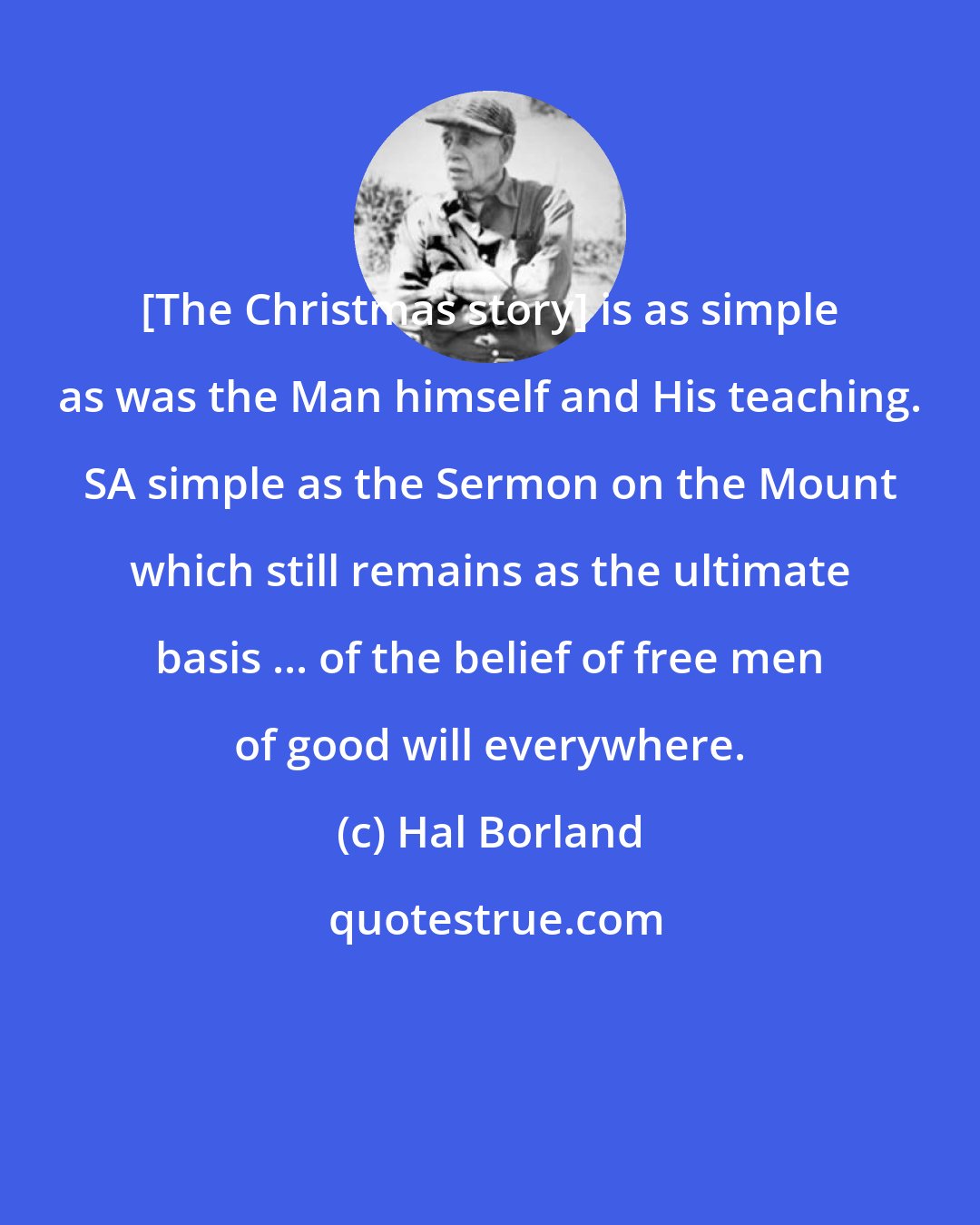 Hal Borland: [The Christmas story] is as simple as was the Man himself and His teaching. SA simple as the Sermon on the Mount which still remains as the ultimate basis ... of the belief of free men of good will everywhere.