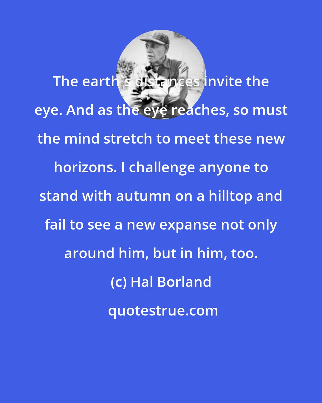 Hal Borland: The earth's distances invite the eye. And as the eye reaches, so must the mind stretch to meet these new horizons. I challenge anyone to stand with autumn on a hilltop and fail to see a new expanse not only around him, but in him, too.