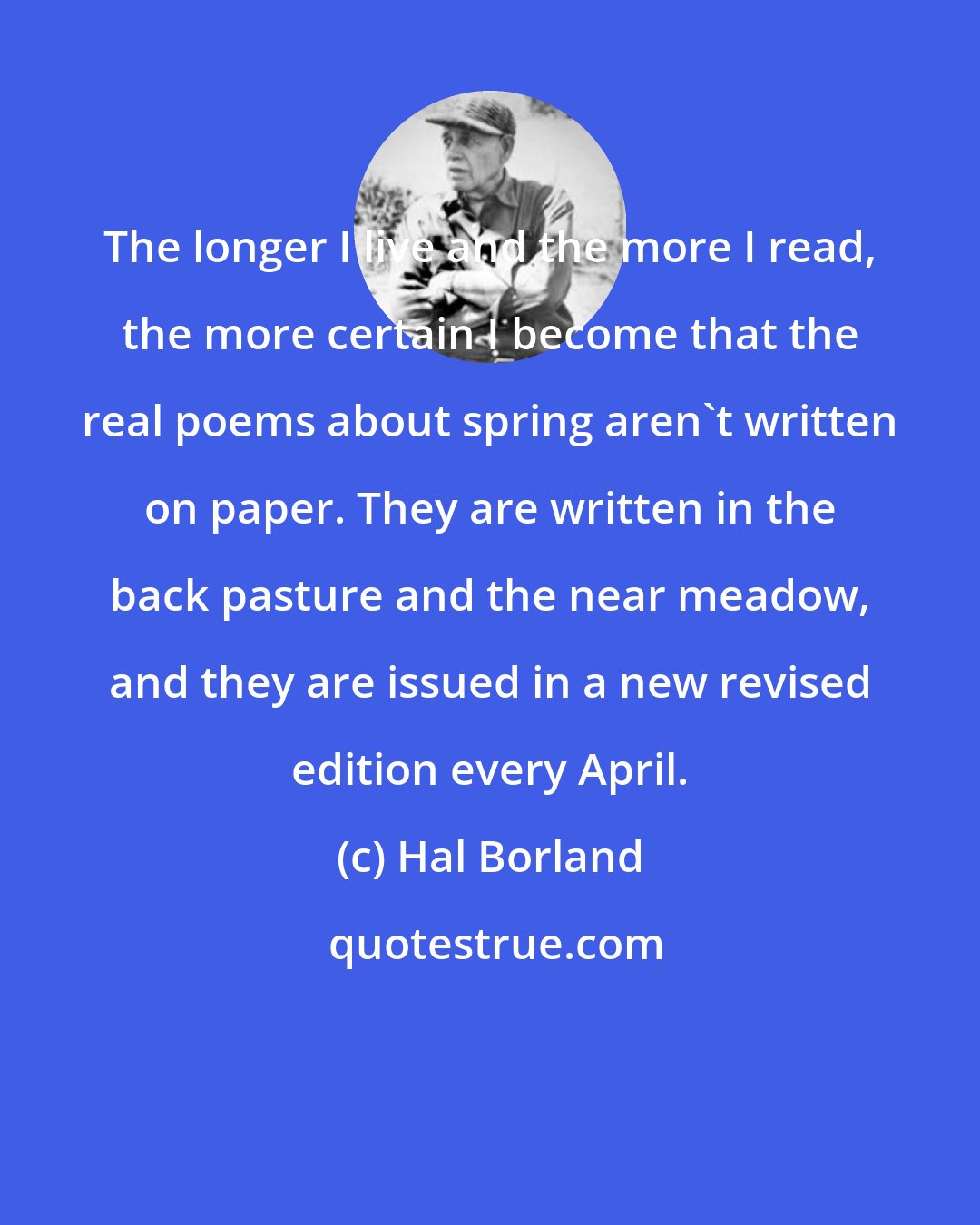 Hal Borland: The longer I live and the more I read, the more certain I become that the real poems about spring aren't written on paper. They are written in the back pasture and the near meadow, and they are issued in a new revised edition every April.