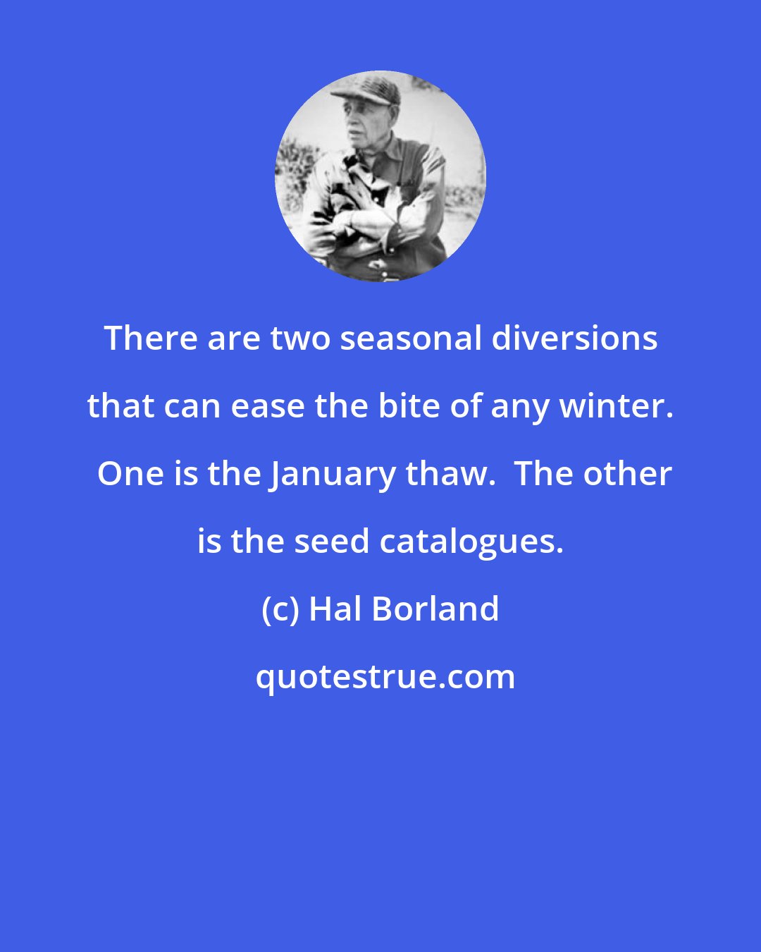 Hal Borland: There are two seasonal diversions that can ease the bite of any winter.  One is the January thaw.  The other is the seed catalogues.