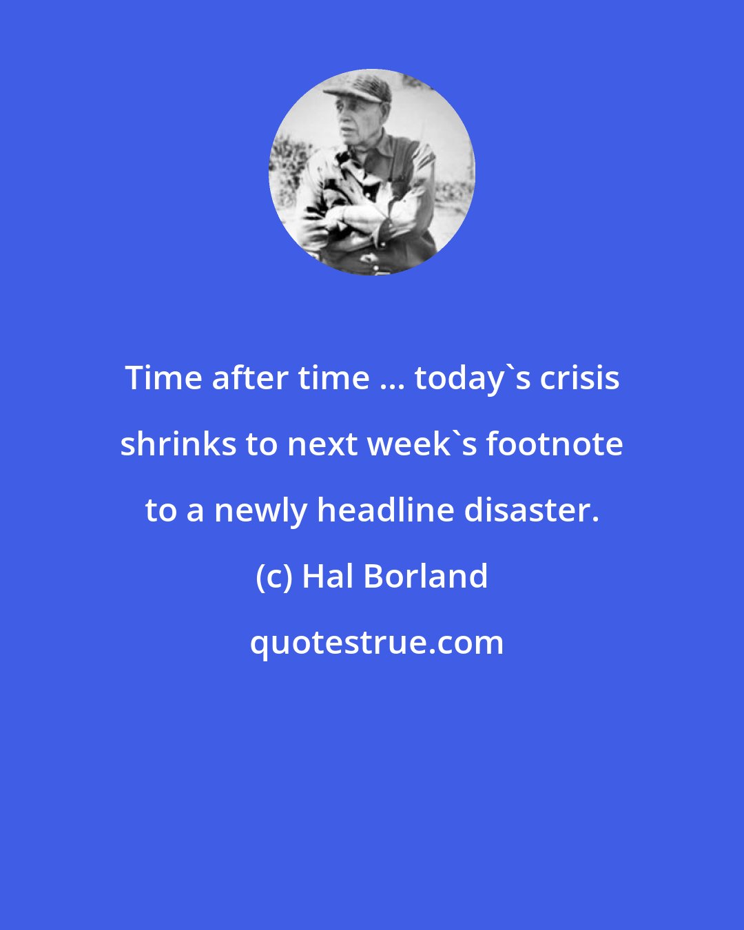 Hal Borland: Time after time ... today's crisis shrinks to next week's footnote to a newly headline disaster.