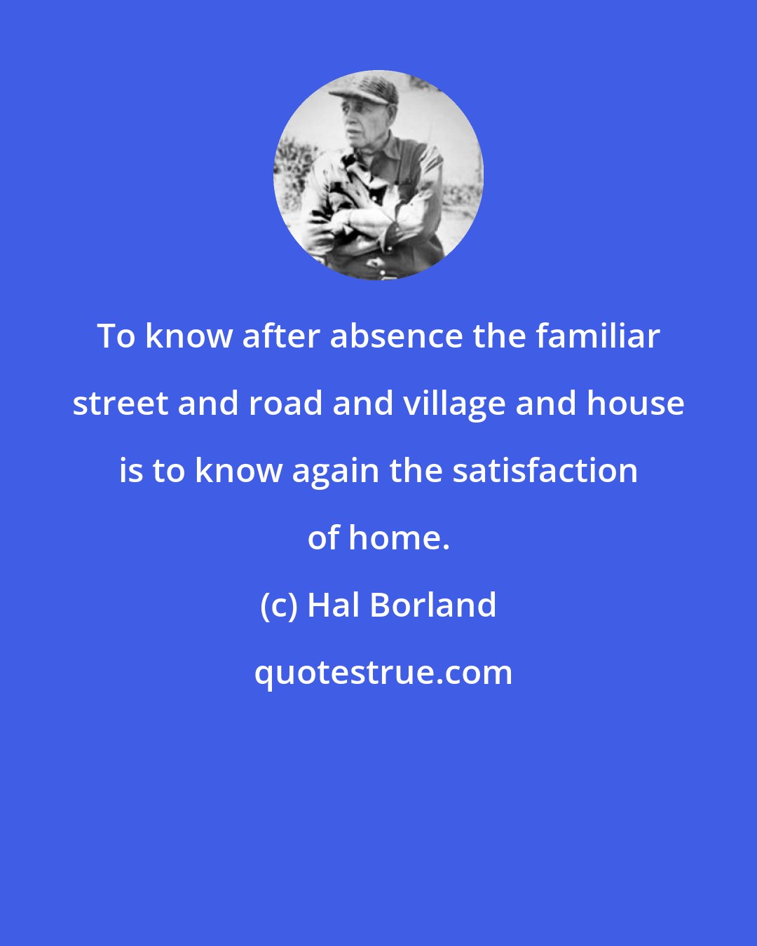 Hal Borland: To know after absence the familiar street and road and village and house is to know again the satisfaction of home.