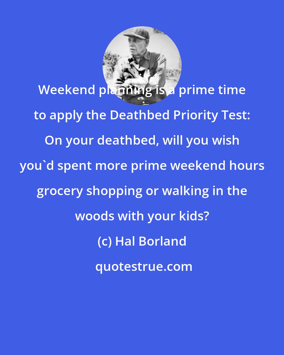 Hal Borland: Weekend planning is a prime time to apply the Deathbed Priority Test: On your deathbed, will you wish you'd spent more prime weekend hours grocery shopping or walking in the woods with your kids?