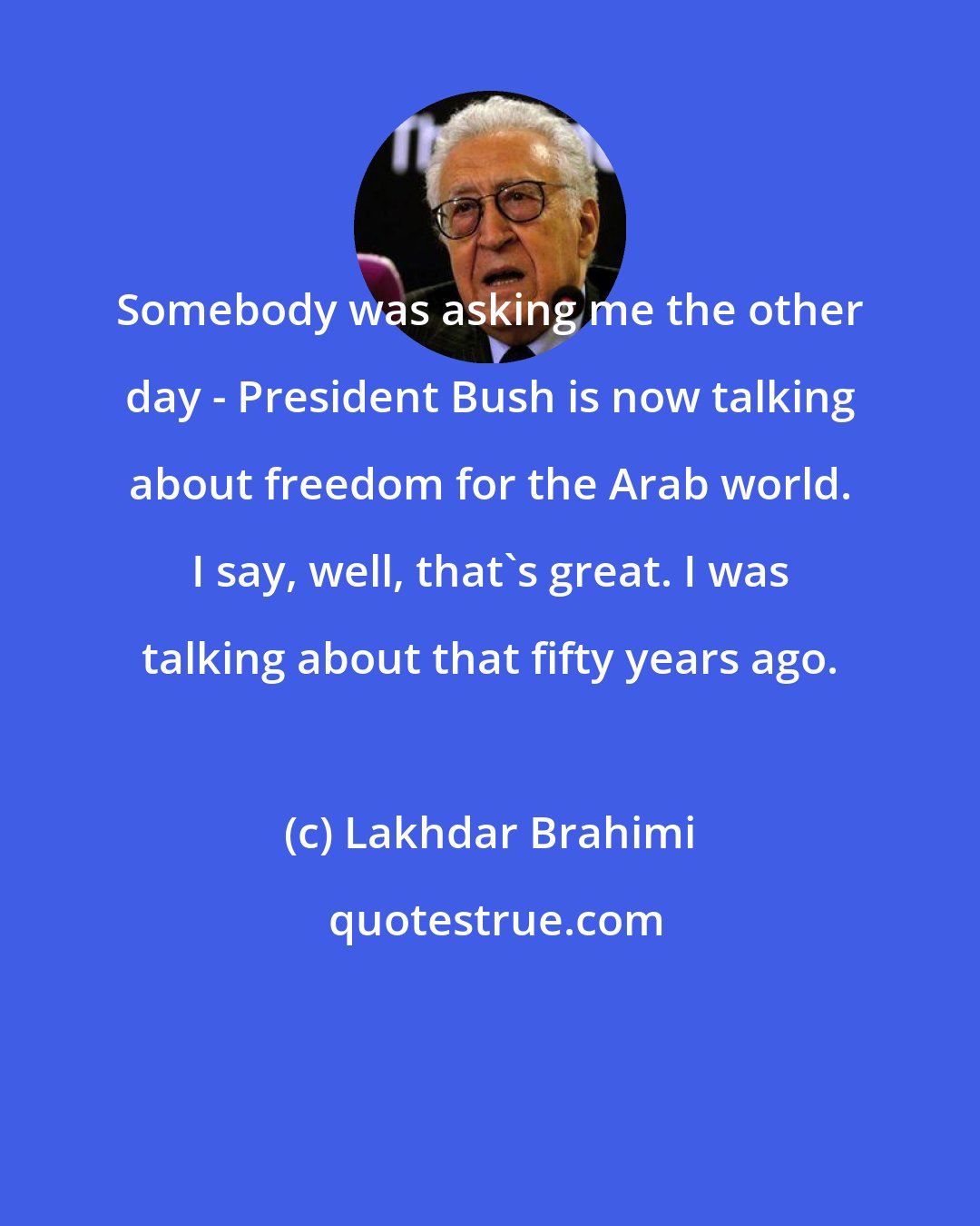 Lakhdar Brahimi: Somebody was asking me the other day - President Bush is now talking about freedom for the Arab world. I say, well, that's great. I was talking about that fifty years ago.