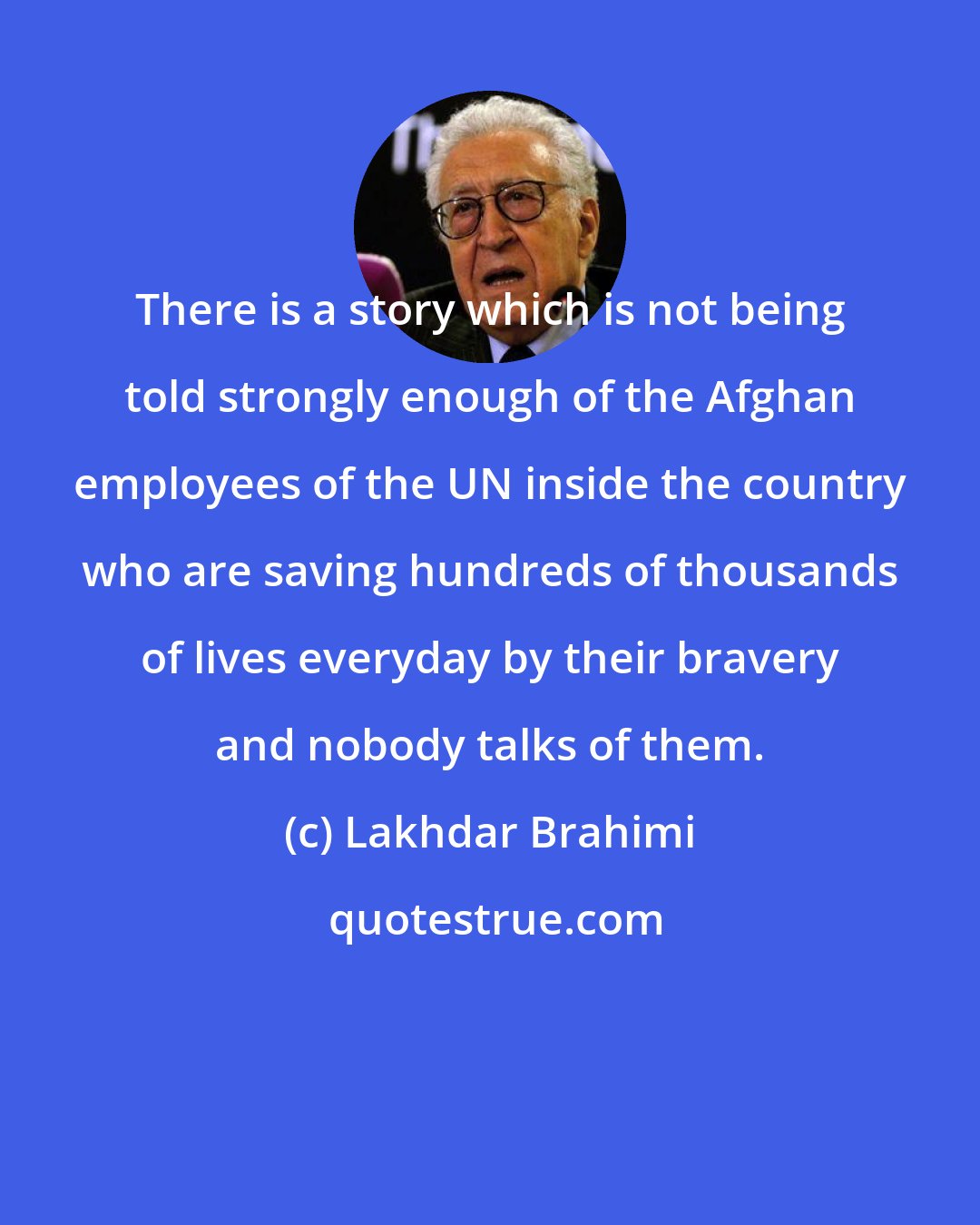 Lakhdar Brahimi: There is a story which is not being told strongly enough of the Afghan employees of the UN inside the country who are saving hundreds of thousands of lives everyday by their bravery and nobody talks of them.