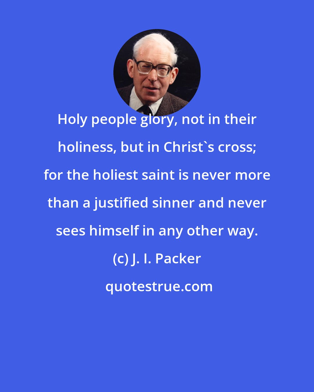 J. I. Packer: Holy people glory, not in their holiness, but in Christ's cross; for the holiest saint is never more than a justified sinner and never sees himself in any other way.