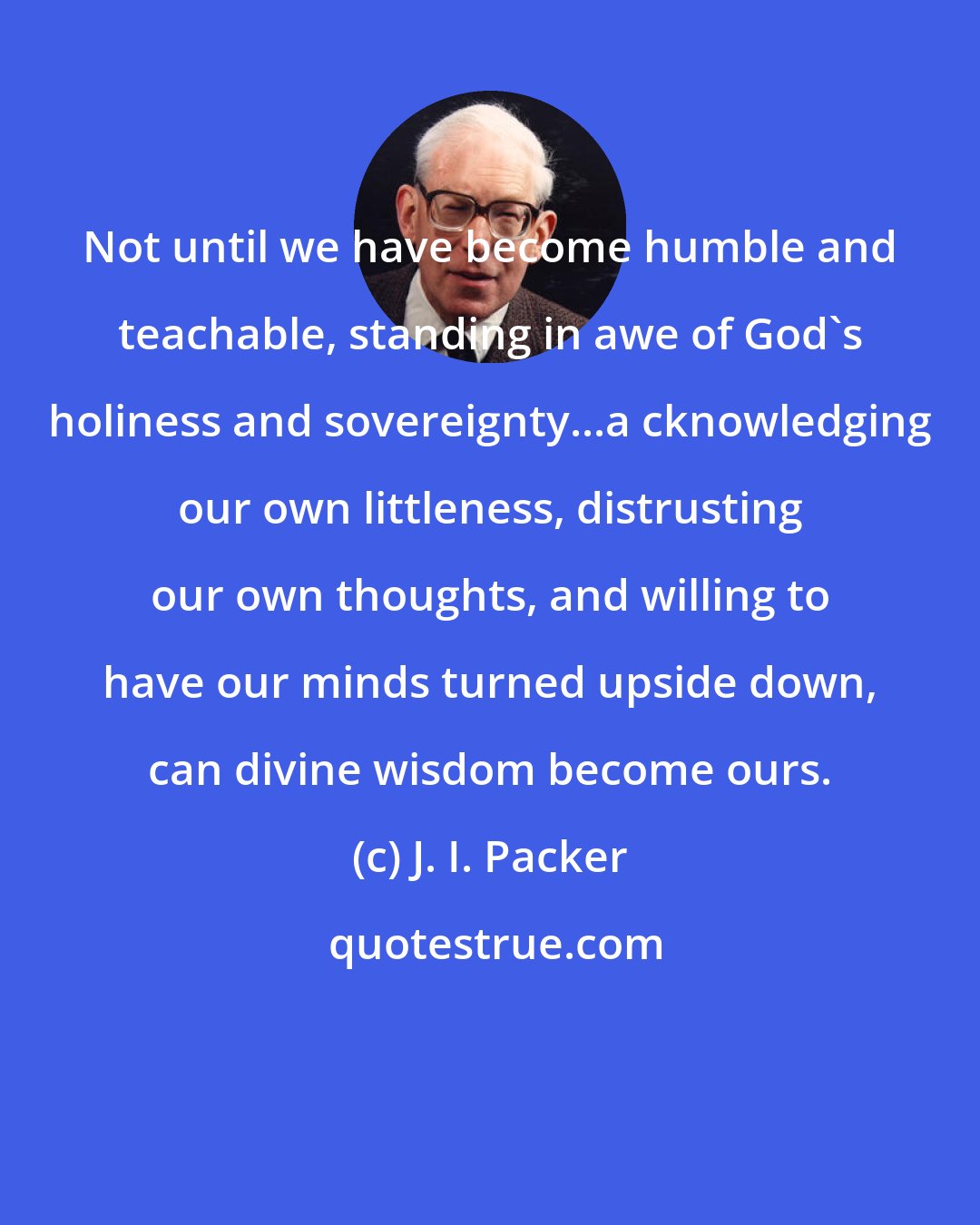 J. I. Packer: Not until we have become humble and teachable, standing in awe of God's holiness and sovereignty...a cknowledging our own littleness, distrusting our own thoughts, and willing to have our minds turned upside down, can divine wisdom become ours.