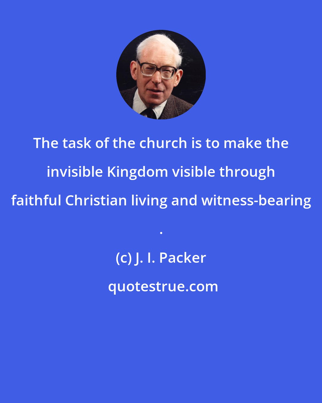 J. I. Packer: The task of the church is to make the invisible Kingdom visible through faithful Christian living and witness-bearing .