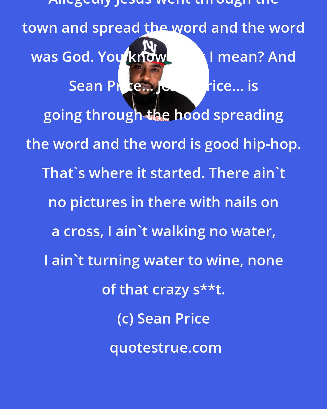 Sean Price: Allegedly Jesus went through the town and spread the word and the word was God. You know what I mean? And Sean Price... Jesus Price... is going through the hood spreading the word and the word is good hip-hop. That's where it started. There ain't no pictures in there with nails on a cross, I ain't walking no water, I ain't turning water to wine, none of that crazy s**t.