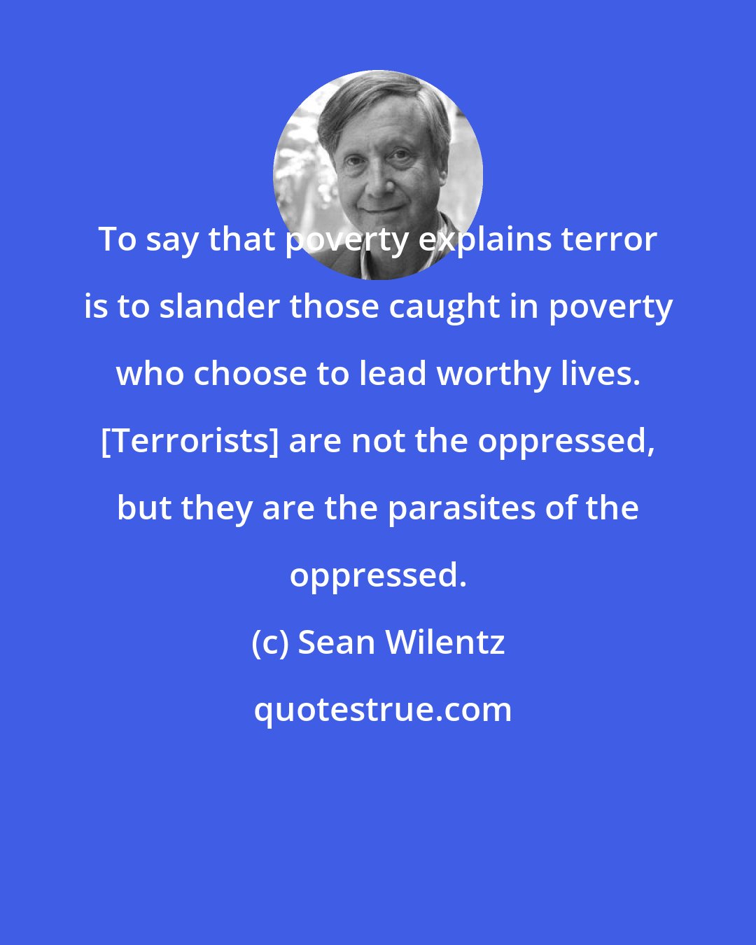 Sean Wilentz: To say that poverty explains terror is to slander those caught in poverty who choose to lead worthy lives. [Terrorists] are not the oppressed, but they are the parasites of the oppressed.