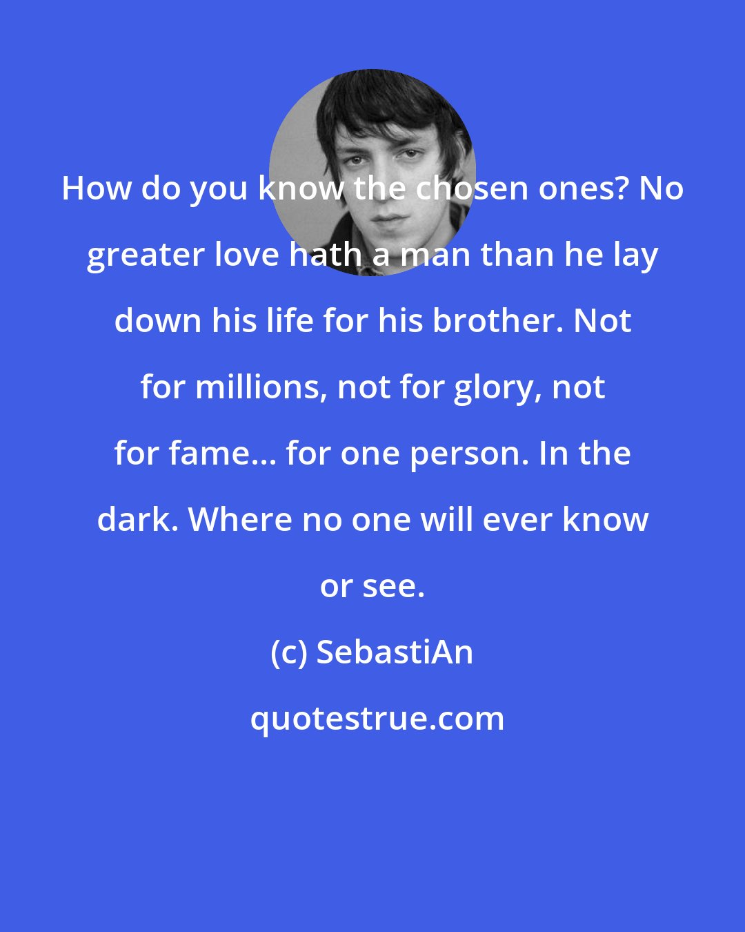 SebastiAn: How do you know the chosen ones? No greater love hath a man than he lay down his life for his brother. Not for millions, not for glory, not for fame... for one person. In the dark. Where no one will ever know or see.