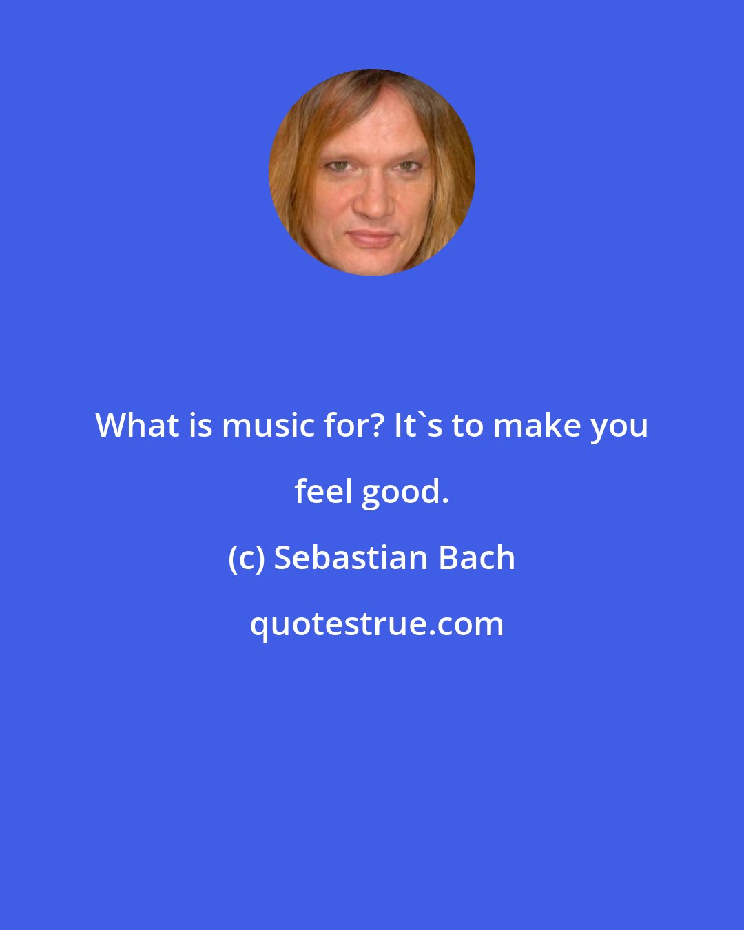 Sebastian Bach: What is music for? It's to make you feel good.