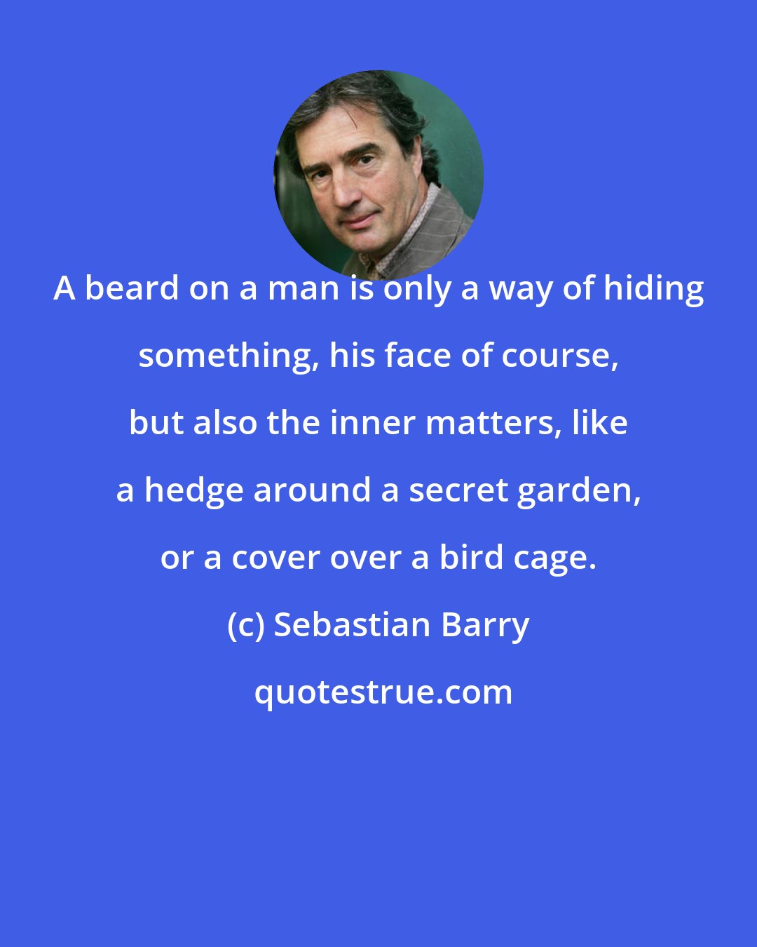 Sebastian Barry: A beard on a man is only a way of hiding something, his face of course, but also the inner matters, like a hedge around a secret garden, or a cover over a bird cage.