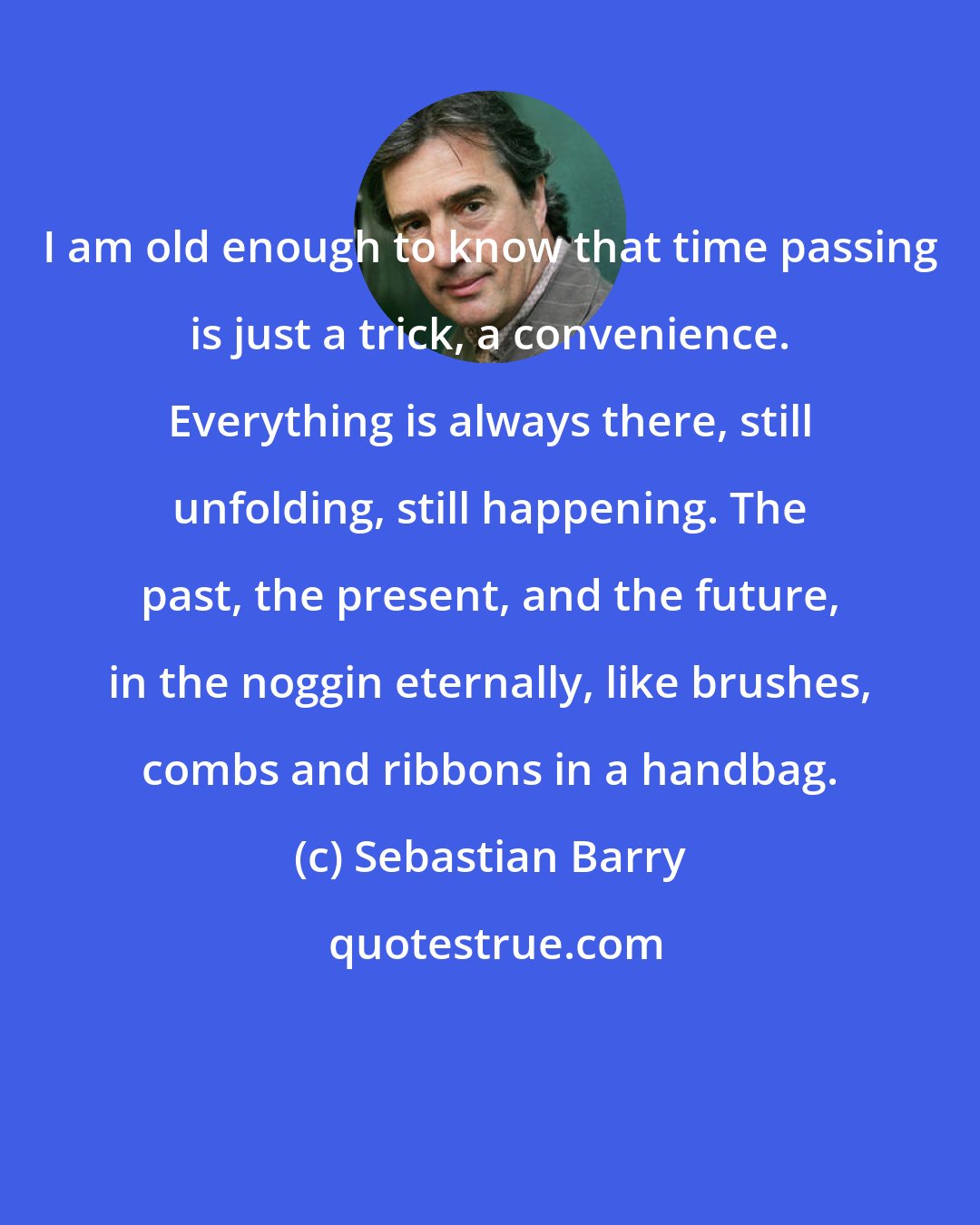 Sebastian Barry: I am old enough to know that time passing is just a trick, a convenience. Everything is always there, still unfolding, still happening. The past, the present, and the future, in the noggin eternally, like brushes, combs and ribbons in a handbag.