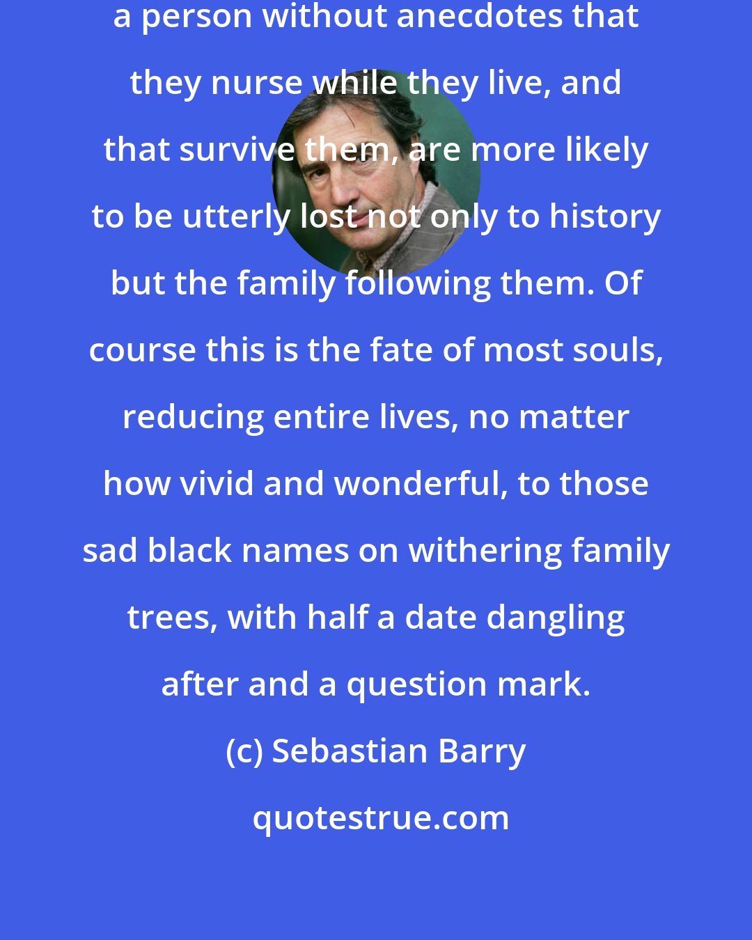 Sebastian Barry: It is funny, but it strikes me that a person without anecdotes that they nurse while they live, and that survive them, are more likely to be utterly lost not only to history but the family following them. Of course this is the fate of most souls, reducing entire lives, no matter how vivid and wonderful, to those sad black names on withering family trees, with half a date dangling after and a question mark.