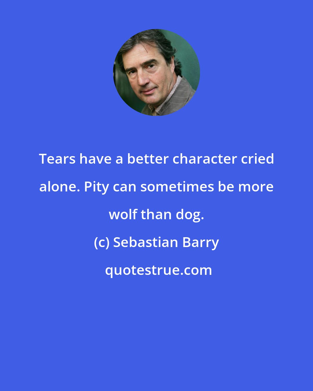 Sebastian Barry: Tears have a better character cried alone. Pity can sometimes be more wolf than dog.